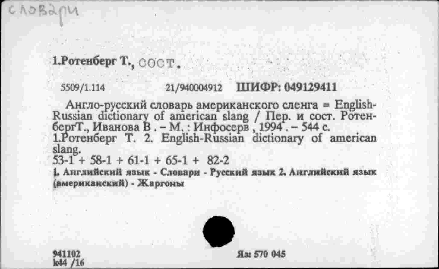 ﻿ЕРотенберг Т., сост е
5509/1.114	21/940004912 ШИФР: 049129411
Англо-русский словарь американского сленга = English-Russian dictionary of american slang / Пер. и сост. Ротен-бергТ., Иванова В . - М.: Инфосерв , 1994. - 544 с. 1-Ротенберг Т. 2. English-Russian dictionary of american slang.
53-1 + 58-1 + 61-1 + 65-1 + 82-2
L Английский язык ■ Словари - Русский язык 2. Английский язык (американский) - Жаргоны
941102
М4
Яз: 570 045